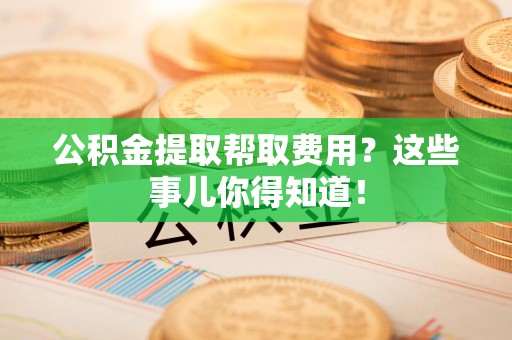 湖里公积金提取帮取费用？这些事儿你得知道！