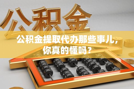 湖里公积金提取代办那些事儿，你真的懂吗？