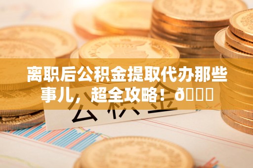湖里离职后公积金提取代办那些事儿，超全攻略！😎