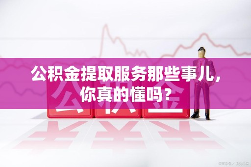 湖里公积金提取服务那些事儿，你真的懂吗？