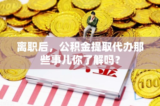 湖里离职后，公积金提取代办那些事儿你了解吗？