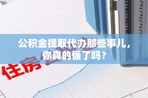 湖里公积金提取代办那些事儿，你真的懂了吗？