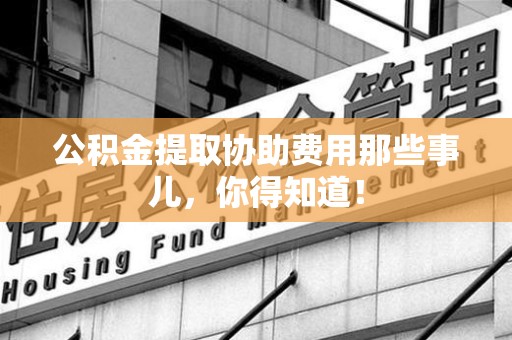 湖里公积金提取协助费用那些事儿，你得知道！