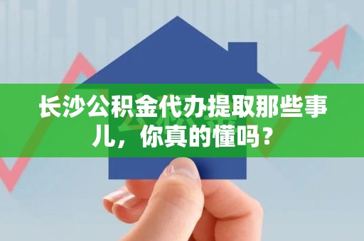 湖里长沙公积金代办提取那些事儿，你真的懂吗？